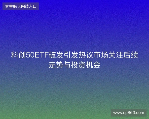 科创50ETF破发引发热议市场关注后续走势与投资机会 科创50ETF破发引发热议市场关注后续走势与投资机会