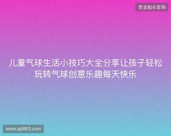 儿童气球生活小技巧大全分享让孩子轻松玩转气球创意乐趣每天快乐