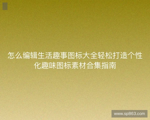 怎么编辑生活趣事图标大全轻松打造个性化趣味图标素材合集指南 怎么编辑生活趣事图标大全轻松打造个性化趣味图标素材合集指南